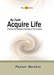 BY FAITH, ACQUIRE LIFE (Turning the hopeless situations of life around)
