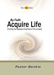 BY FAITH, ACQUIRE LIFE (Turning the hopeless situations of life around)